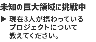 未知の巨大領域に挑戦中 現在3人が携わっているプロジェクトについて教えてください。