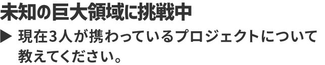 未知の巨大領域に挑戦中 現在3人が携わっているプロジェクトについて教えてください。