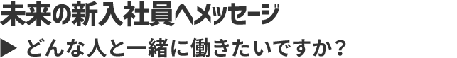 未来の新入社員へメッセージ どんな人と一緒に働きたいですか？