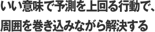 いい意味で予測を上回る行動で、周囲を巻き込みながら解決する