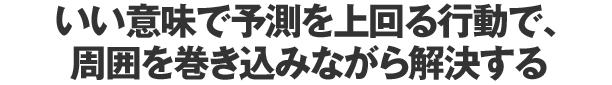 いい意味で予測を上回る行動で、周囲を巻き込みながら解決する