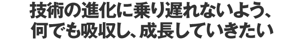 技術の進化に乗り遅れないよう、何でも吸収し、成長していきたい