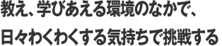 教え、学びあえる環境のなかで、日々わくわくする気持ちで挑戦する