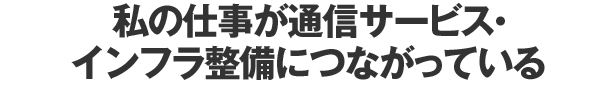 私の仕事が通信サービス・インフラ整備につながっている