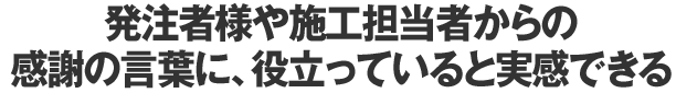 発注者様や施工担当者からの感謝の言葉に、役立っていると実感できる