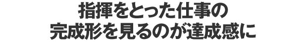 指揮をとった仕事の完成形を見るのが達成感に